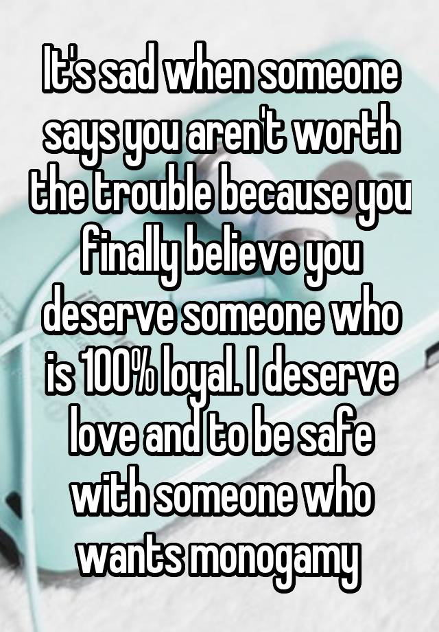 It's sad when someone says you aren't worth the trouble because you finally believe you deserve someone who is 100% loyal. I deserve love and to be safe with someone who wants monogamy 