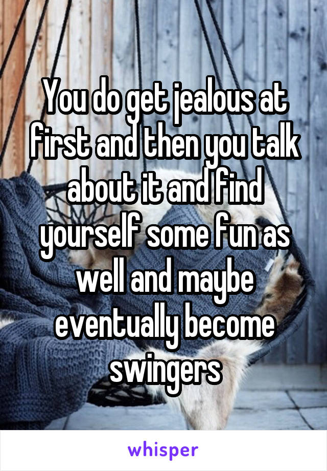 You do get jealous at first and then you talk about it and find yourself some fun as well and maybe eventually become swingers