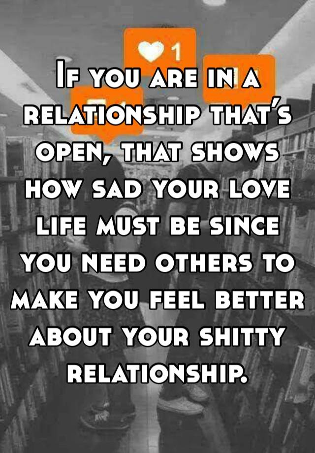 If you are in a relationship that’s open, that shows how sad your love life must be since you need others to make you feel better about your shitty relationship. 