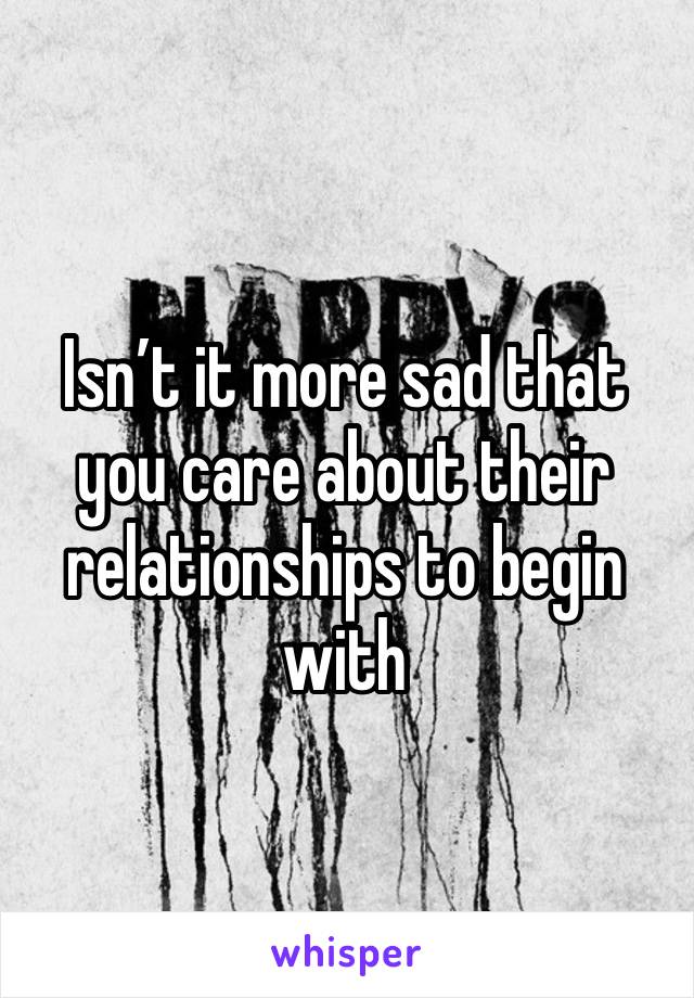 Isn’t it more sad that you care about their relationships to begin with