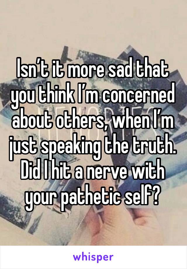 Isn’t it more sad that you think I’m concerned about others, when I’m just speaking the truth. Did I hit a nerve with your pathetic self? 