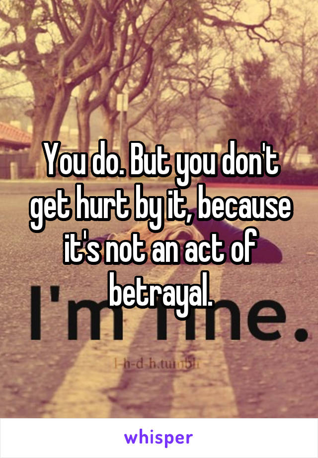 You do. But you don't get hurt by it, because it's not an act of betrayal.