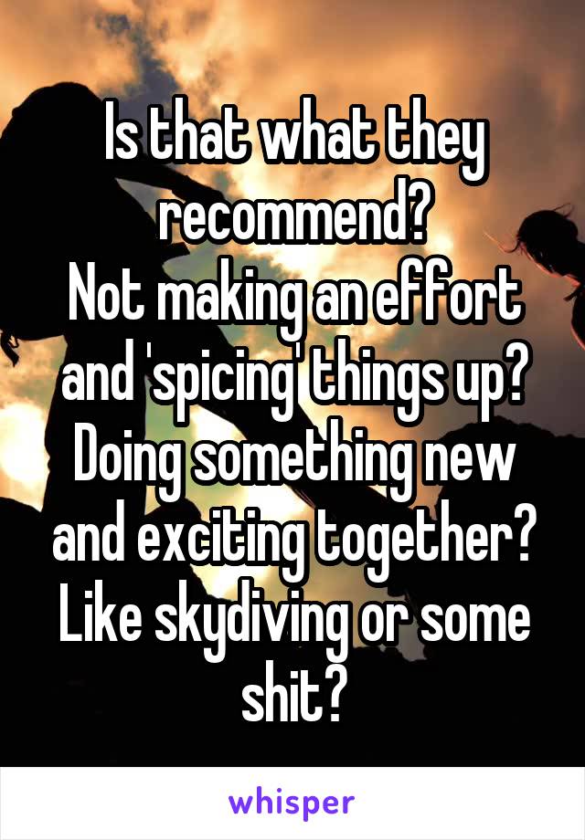 Is that what they recommend?
Not making an effort and 'spicing' things up? Doing something new and exciting together?
Like skydiving or some shit?