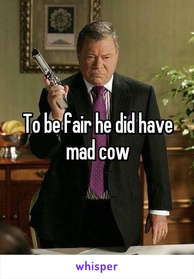 To be fair he did have mad cow