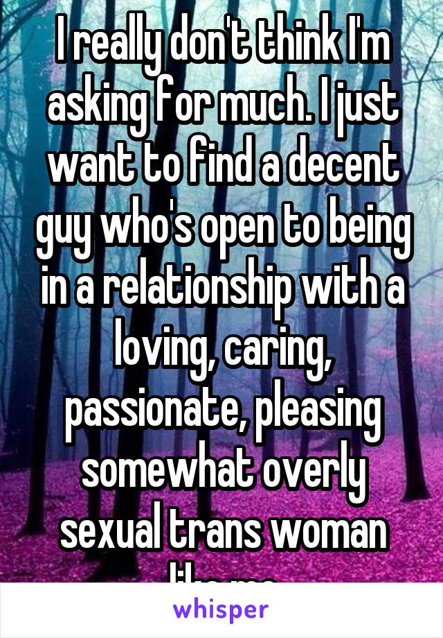 I really don't think I'm asking for much. I just want to find a decent guy who's open to being in a relationship with a loving, caring, passionate, pleasing somewhat overly sexual trans woman like me