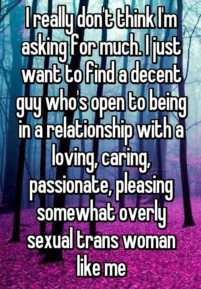 I really don't think I'm asking for much. I just want to find a decent guy who's open to being in a relationship with a loving, caring, passionate, pleasing somewhat overly sexual trans woman like me