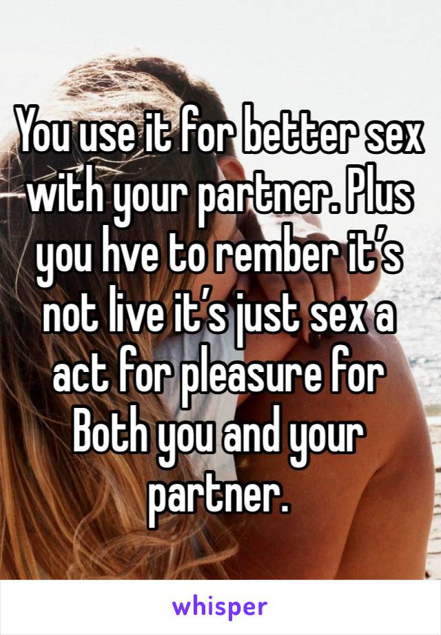 You use it for better sex with your partner. Plus you hve to rember it’s not live it’s just sex a act for pleasure for
Both you and your partner.  