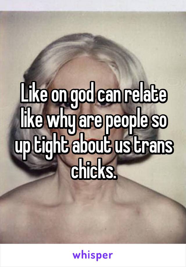 Like on god can relate like why are people so up tight about us trans chicks.