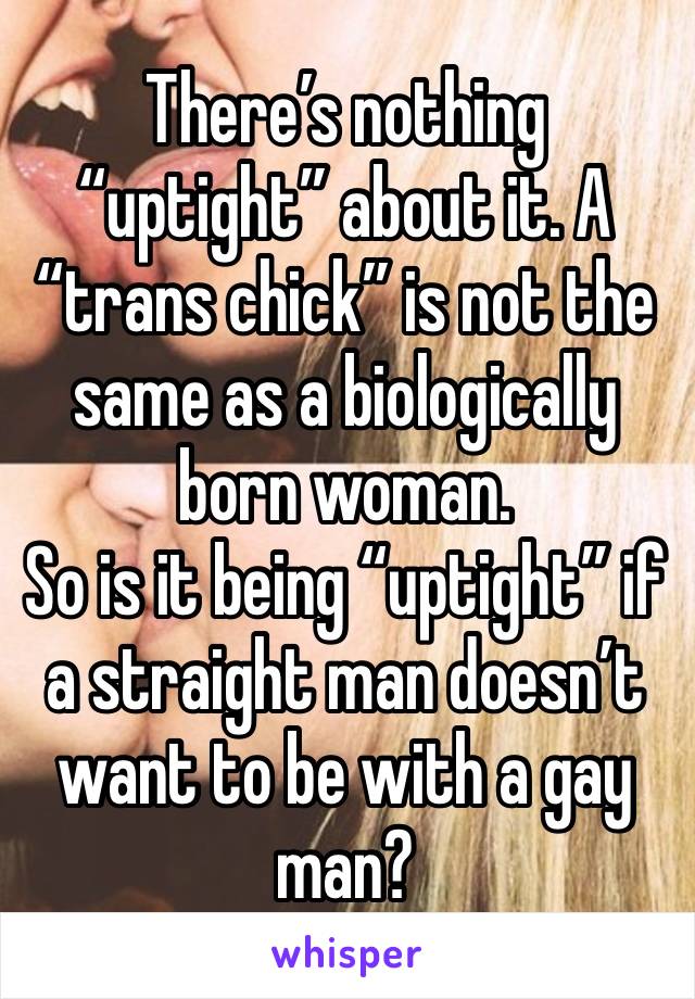 There’s nothing “uptight” about it. A “trans chick” is not the same as a biologically born woman.
So is it being “uptight” if a straight man doesn’t want to be with a gay man?