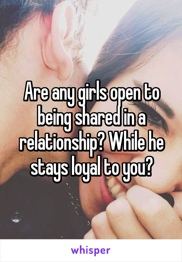 Are any girls open to being shared in a relationship? While he stays loyal to you?