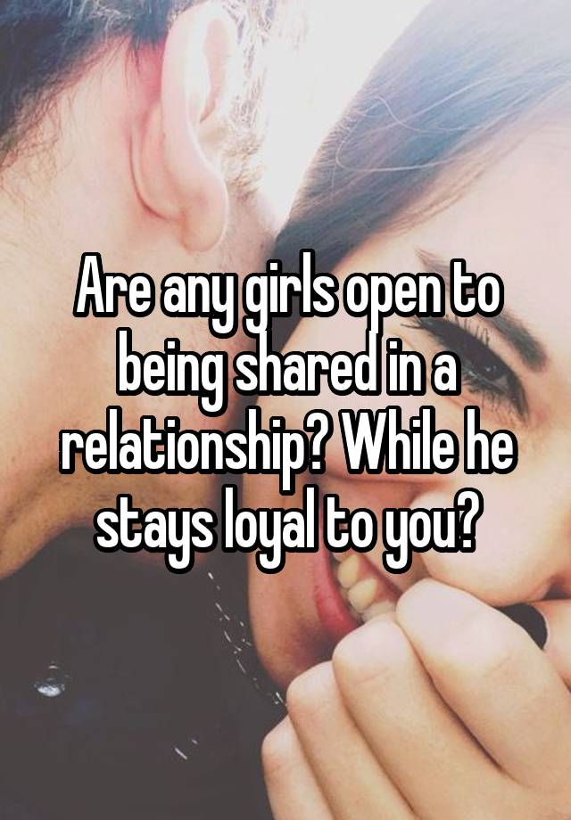 Are any girls open to being shared in a relationship? While he stays loyal to you?