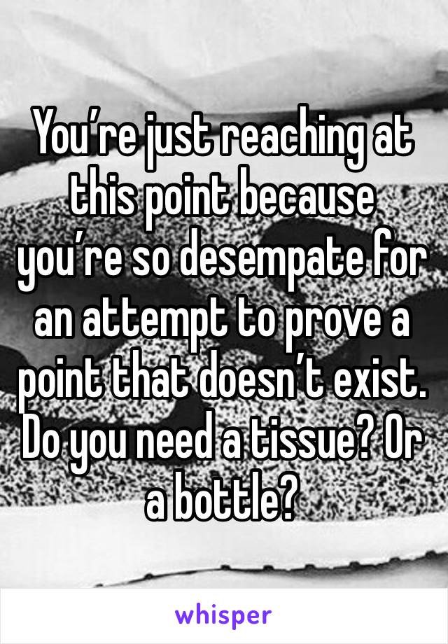 You’re just reaching at this point because you’re so desempate for an attempt to prove a point that doesn’t exist. Do you need a tissue? Or a bottle? 