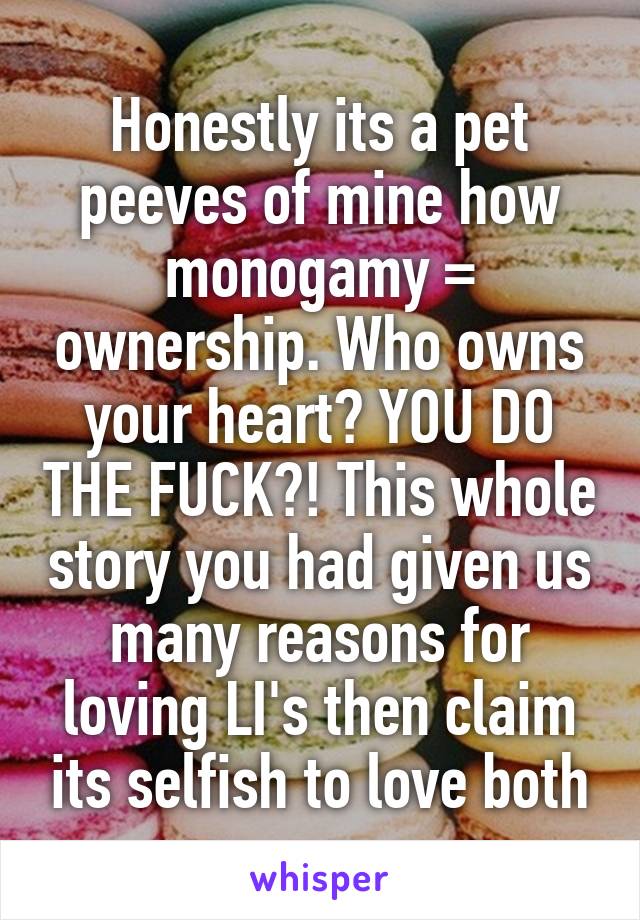 Honestly its a pet peeves of mine how monogamy = ownership. Who owns your heart? YOU DO THE FUCK?! This whole story you had given us many reasons for loving LI's then claim its selfish to love both