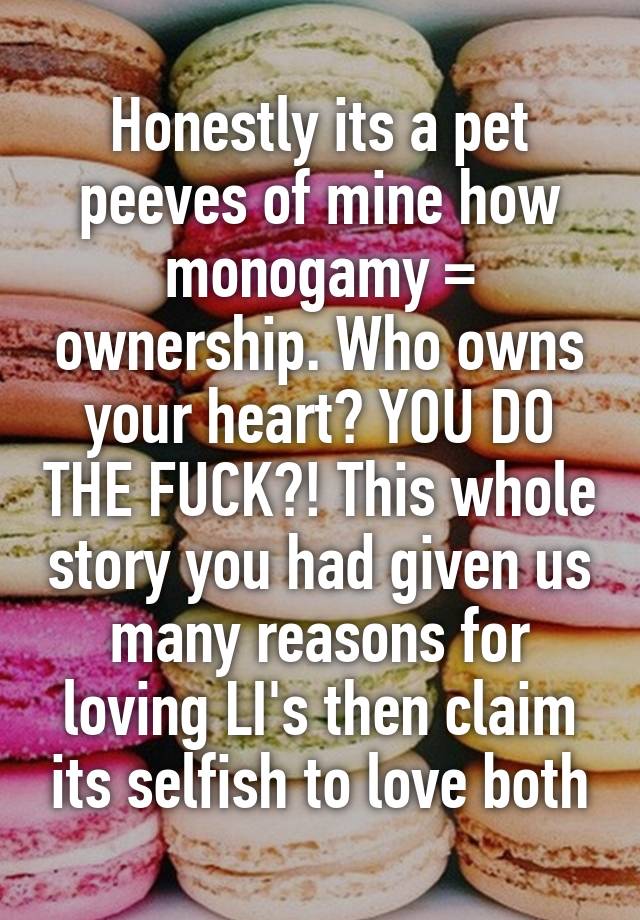 Honestly its a pet peeves of mine how monogamy = ownership. Who owns your heart? YOU DO THE FUCK?! This whole story you had given us many reasons for loving LI's then claim its selfish to love both