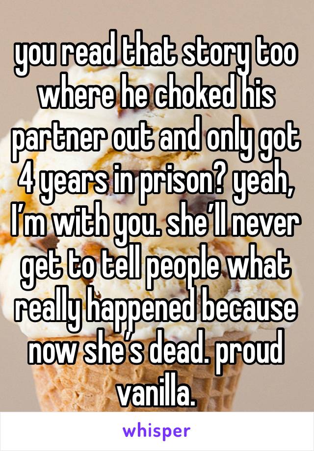 you read that story too where he choked his partner out and only got 4 years in prison? yeah, I’m with you. she’ll never get to tell people what really happened because now she’s dead. proud vanilla.