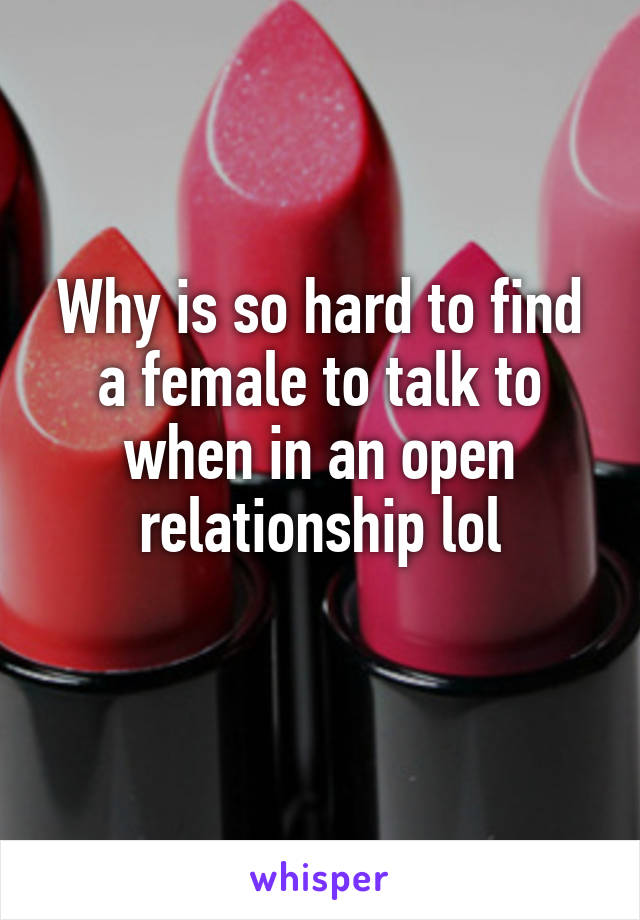 Why is so hard to find a female to talk to when in an open relationship lol
