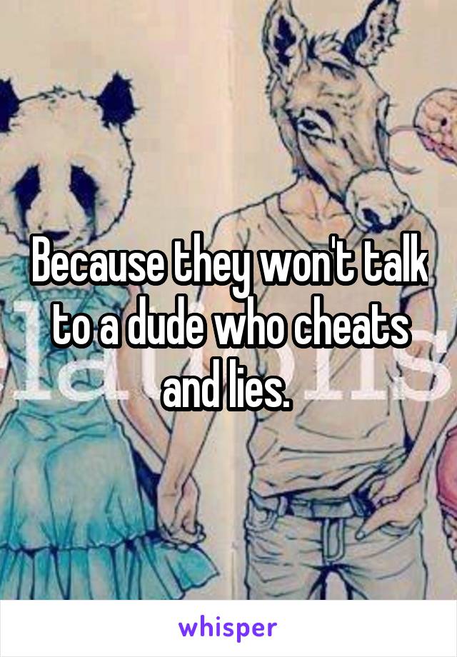 Because they won't talk to a dude who cheats and lies. 