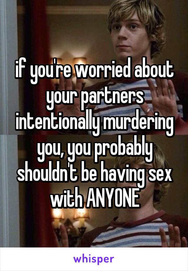 if you're worried about your partners intentionally murdering you, you probably shouldn't be having sex with ANYONE