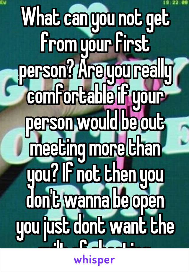 What can you not get from your first person? Are you really comfortable if your person would be out meeting more than you? If not then you don't wanna be open you just dont want the guilt of cheating 