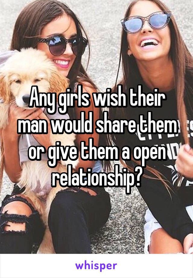 Any girls wish their man would share them or give them a open relationship?