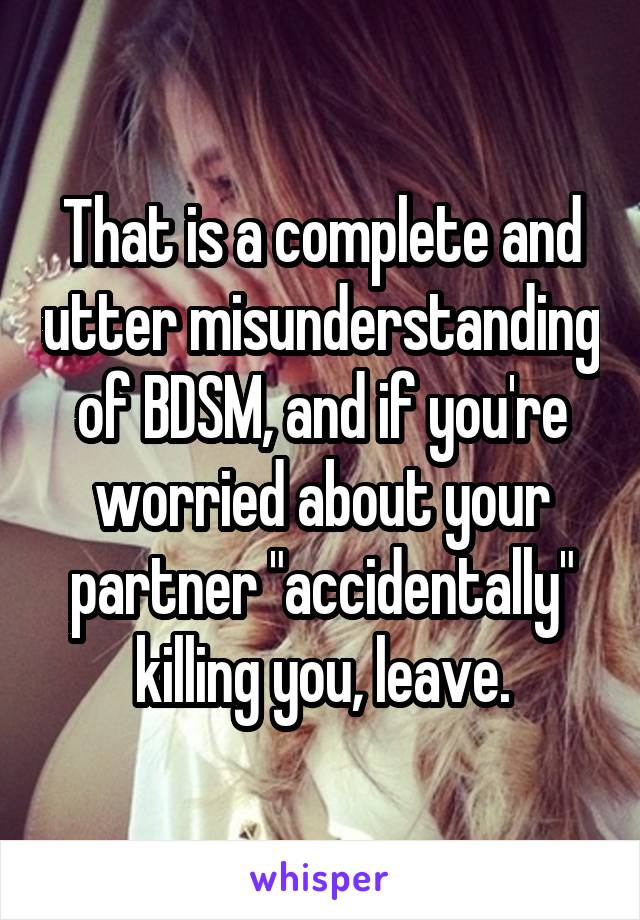 That is a complete and utter misunderstanding of BDSM, and if you're worried about your partner "accidentally" killing you, leave.