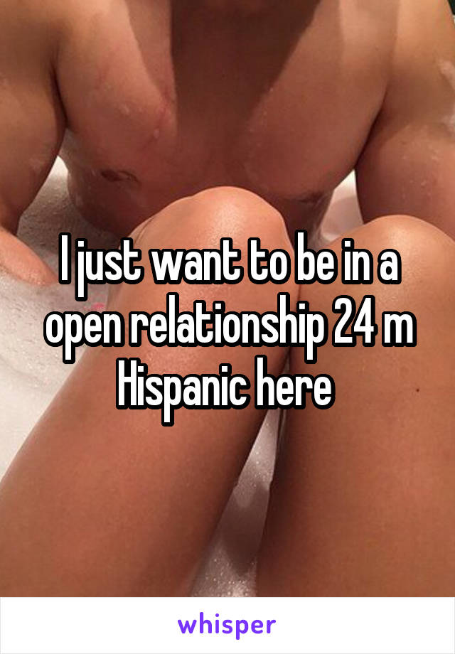 I just want to be in a open relationship 24 m Hispanic here 