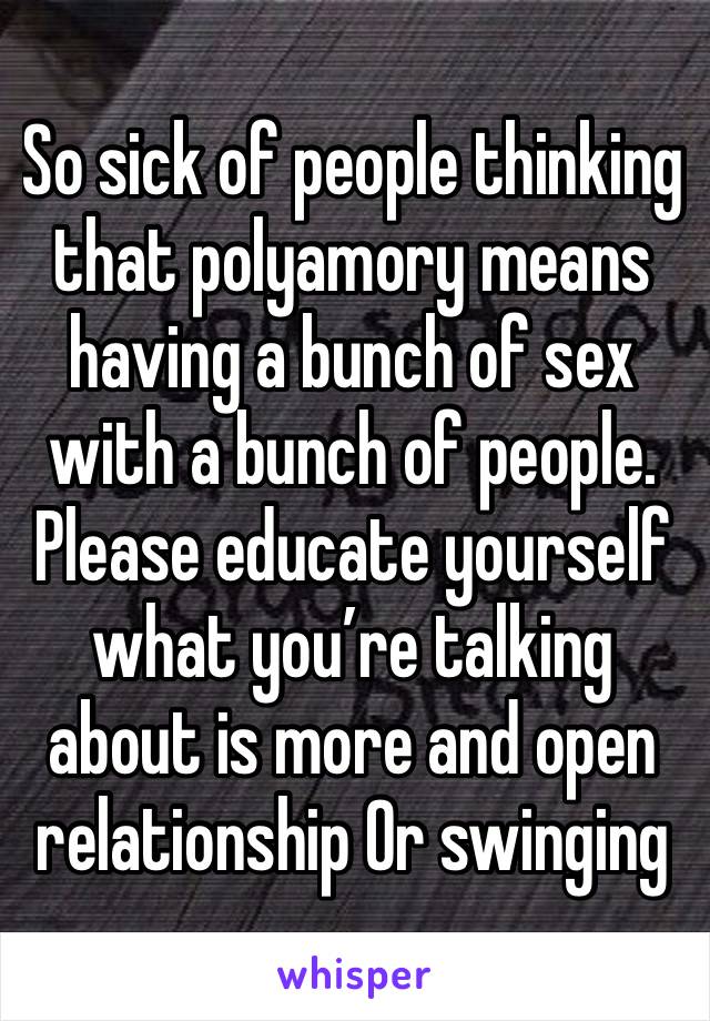 So sick of people thinking that polyamory means having a bunch of sex with a bunch of people. Please educate yourself what you’re talking about is more and open relationship Or swinging