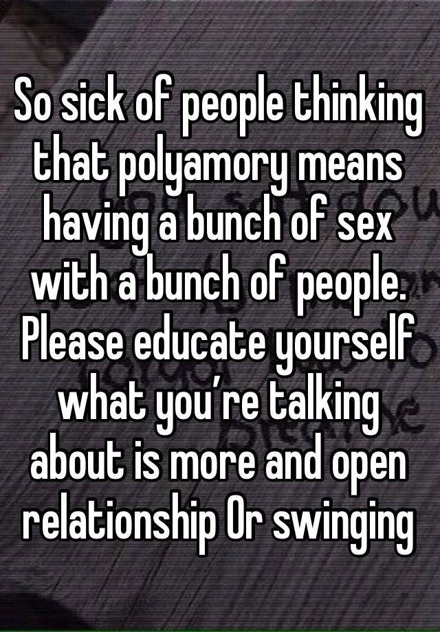 So sick of people thinking that polyamory means having a bunch of sex with a bunch of people. Please educate yourself what you’re talking about is more and open relationship Or swinging