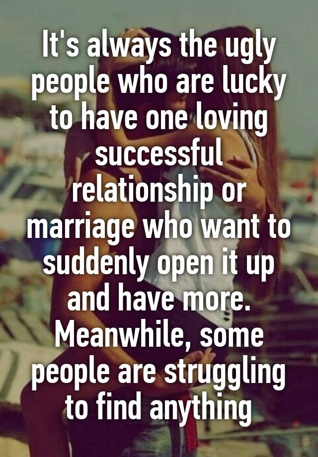 It's always the ugly people who are lucky to have one loving successful relationship or marriage who want to suddenly open it up and have more. Meanwhile, some people are struggling to find anything