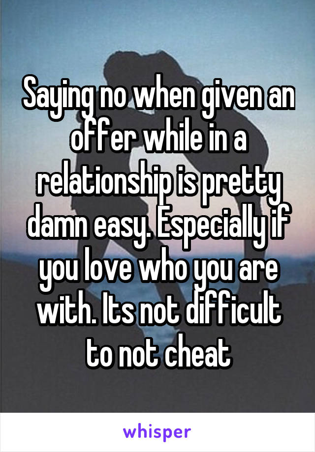 Saying no when given an offer while in a relationship is pretty damn easy. Especially if you love who you are with. Its not difficult to not cheat