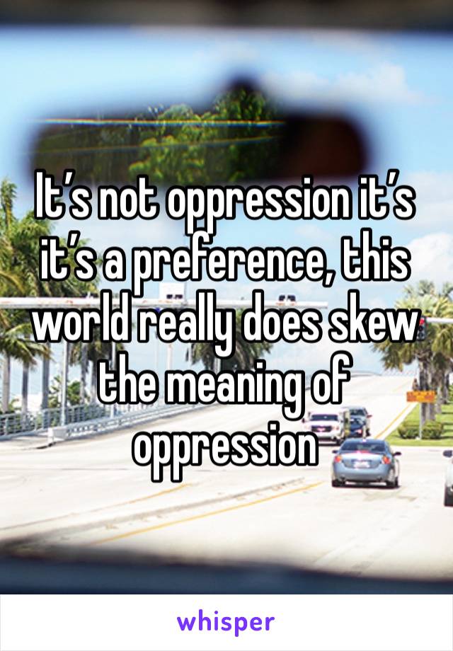 It’s not oppression it’s it’s a preference, this world really does skew the meaning of oppression