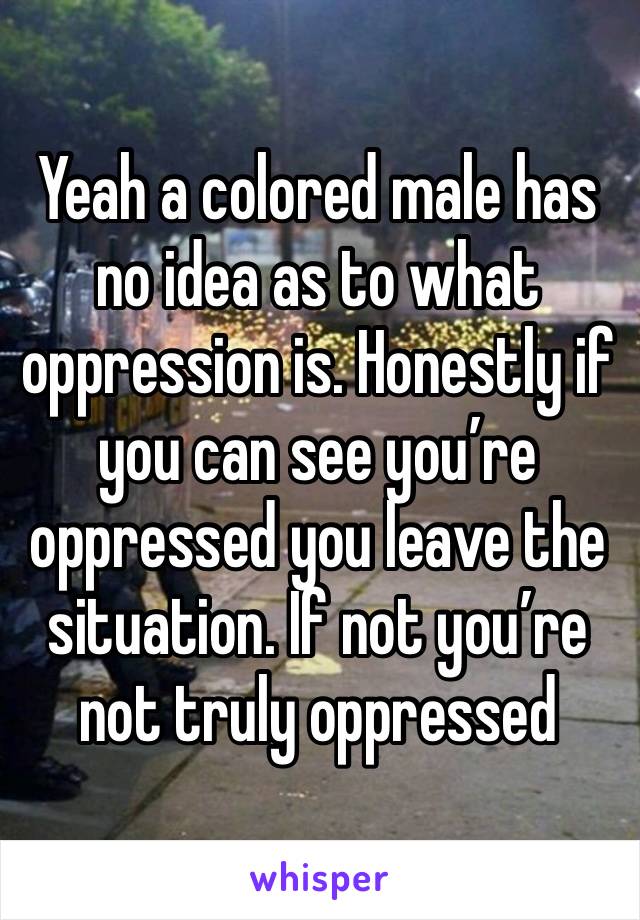 Yeah a colored male has no idea as to what oppression is. Honestly if you can see you’re oppressed you leave the situation. If not you’re not truly oppressed 