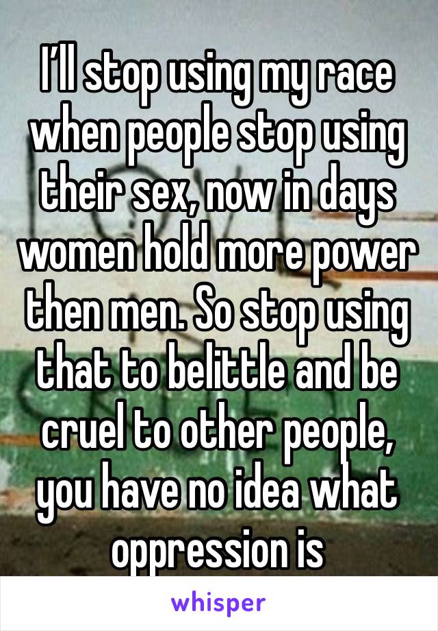 I’ll stop using my race when people stop using their sex, now in days women hold more power then men. So stop using that to belittle and be cruel to other people, you have no idea what oppression is 