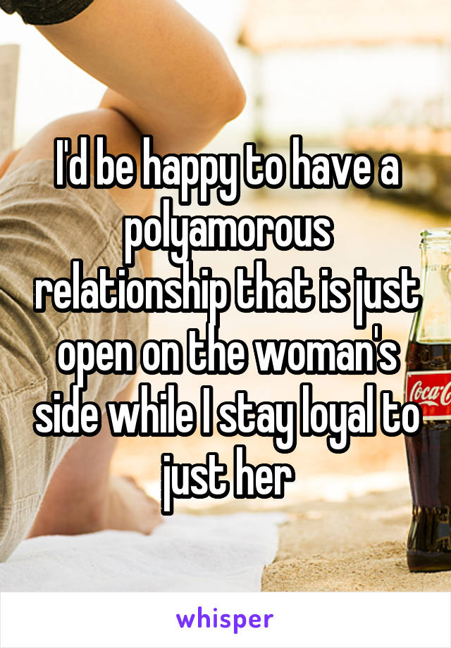 I'd be happy to have a polyamorous relationship that is just open on the woman's side while I stay loyal to just her