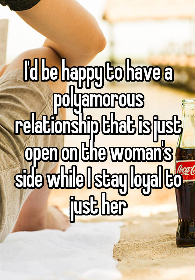 I'd be happy to have a polyamorous relationship that is just open on the woman's side while I stay loyal to just her