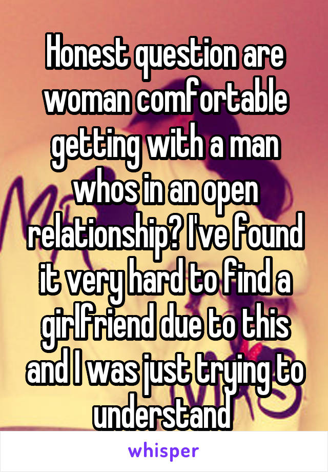 Honest question are woman comfortable getting with a man whos in an open relationship? I've found it very hard to find a girlfriend due to this and I was just trying to understand 