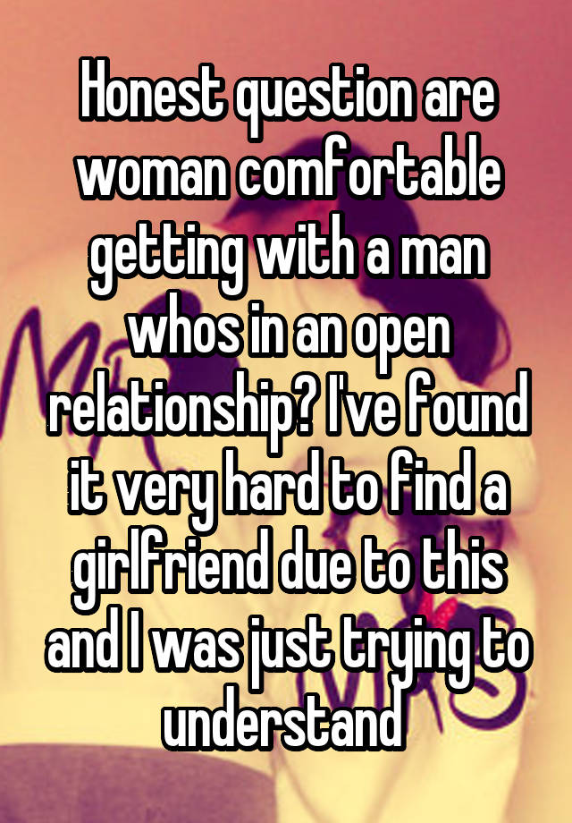 Honest question are woman comfortable getting with a man whos in an open relationship? I've found it very hard to find a girlfriend due to this and I was just trying to understand 