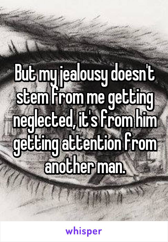 But my jealousy doesn't stem from me getting neglected, it's from him getting attention from another man.