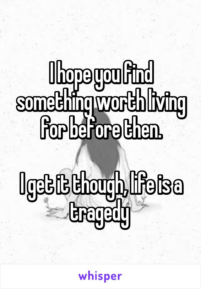 I hope you find something worth living for before then.

I get it though, life is a tragedy 