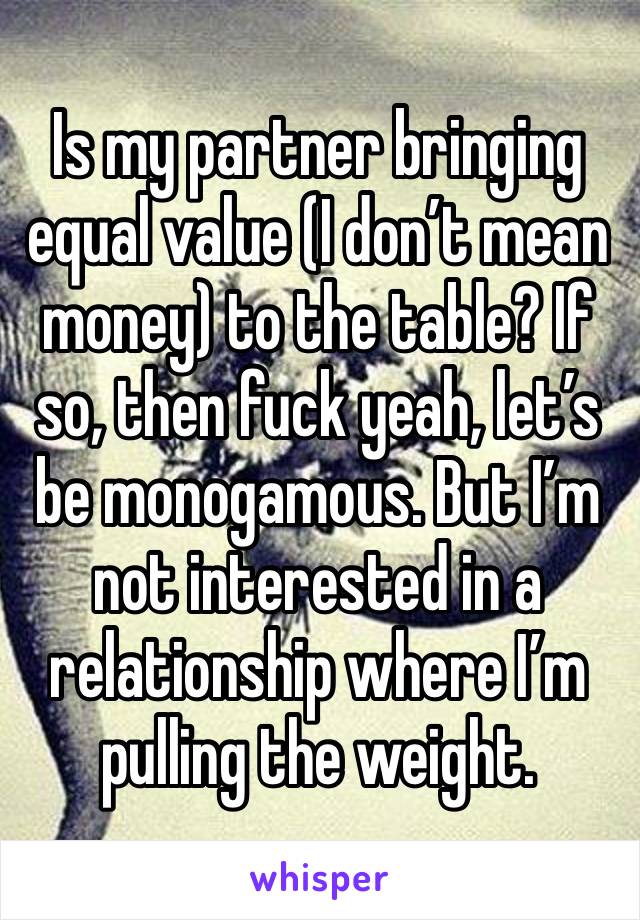 Is my partner bringing equal value (I don’t mean money) to the table? If so, then fuck yeah, let’s be monogamous. But I’m not interested in a relationship where I’m pulling the weight.