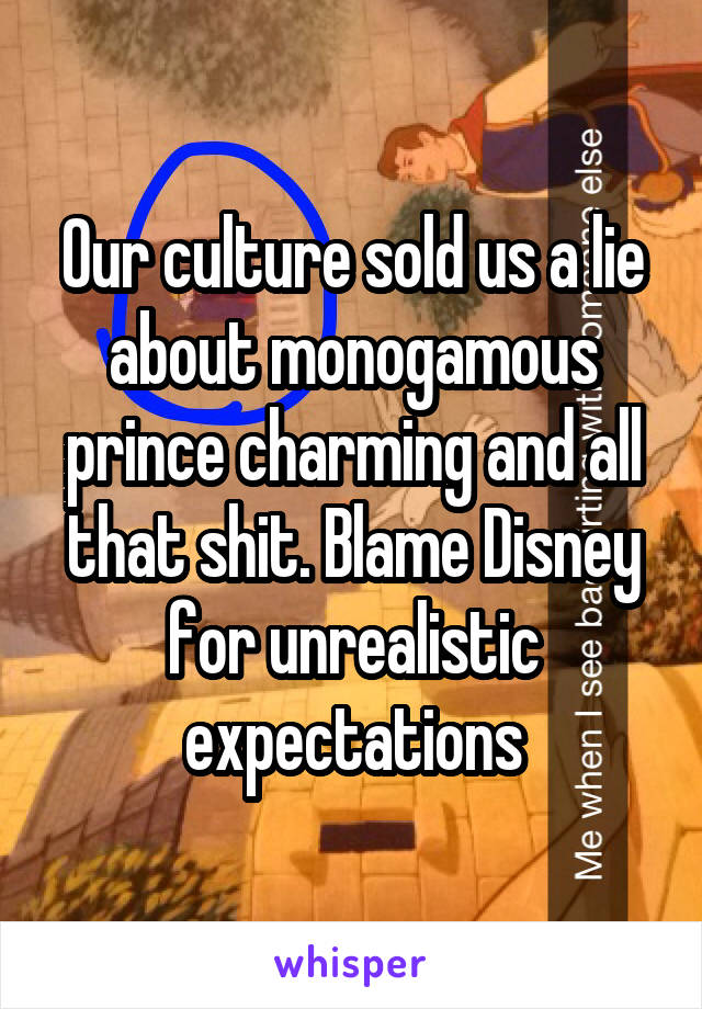 Our culture sold us a lie about monogamous prince charming and all that shit. Blame Disney for unrealistic expectations