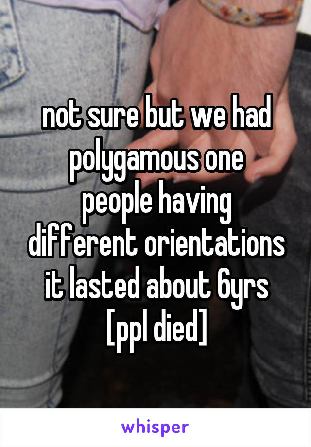 not sure but we had polygamous one
people having different orientations
it lasted about 6yrs
[ppl died]