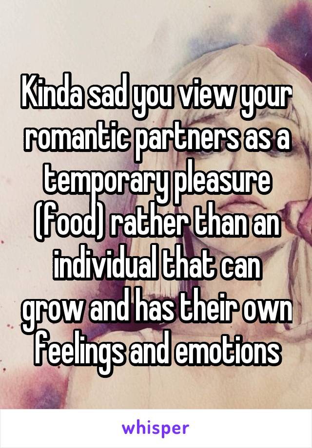 Kinda sad you view your romantic partners as a temporary pleasure (food) rather than an individual that can grow and has their own feelings and emotions