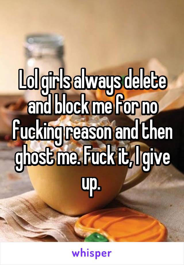 Lol girls always delete and block me for no fucking reason and then ghost me. Fuck it, I give up. 