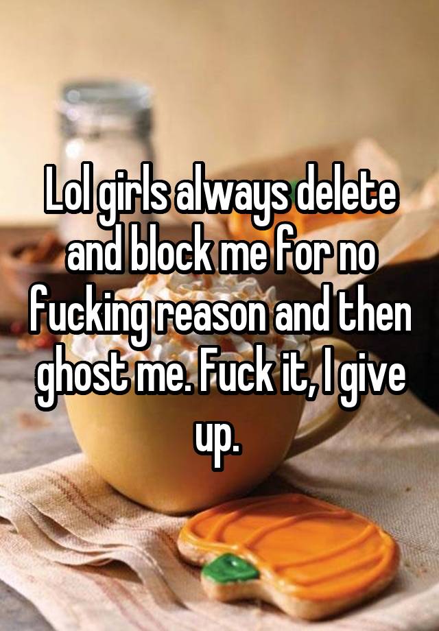 Lol girls always delete and block me for no fucking reason and then ghost me. Fuck it, I give up. 