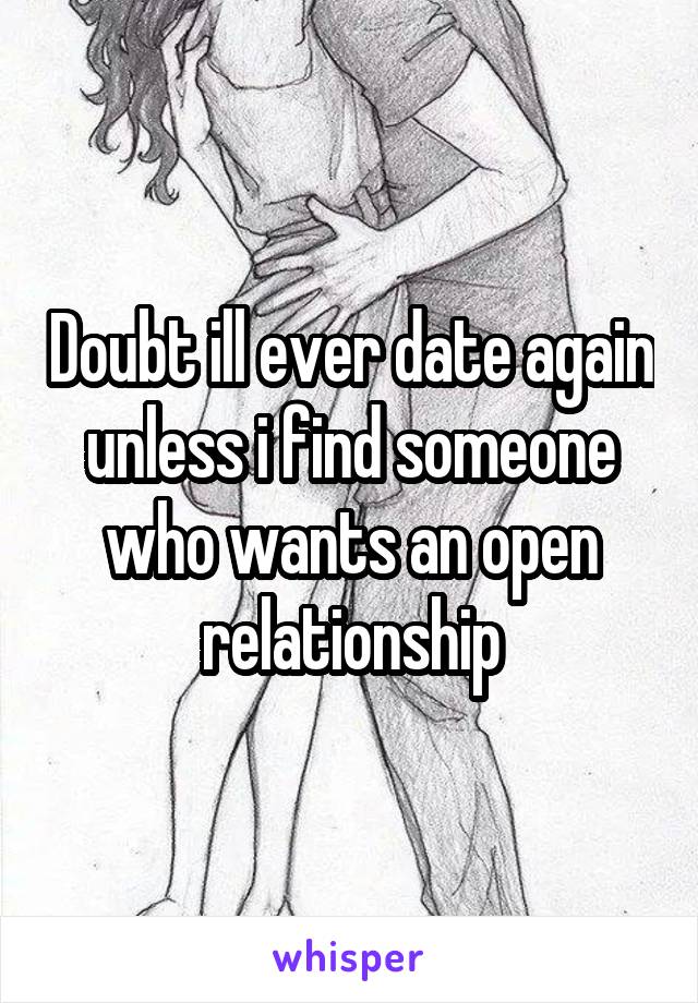 Doubt ill ever date again unless i find someone who wants an open relationship