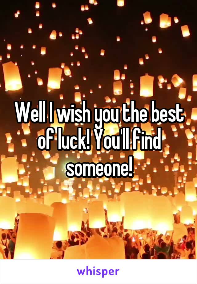 Well I wish you the best of luck! You'll find someone!