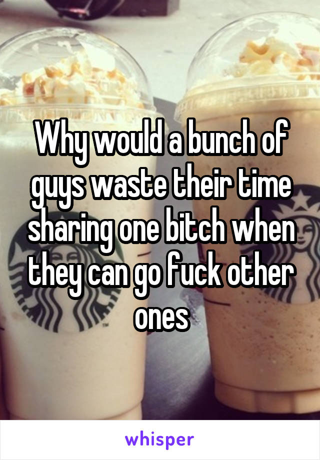 Why would a bunch of guys waste their time sharing one bitch when they can go fuck other ones