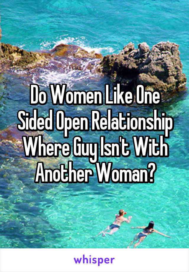 Do Women Like One Sided Open Relationship Where Guy Isn't With Another Woman?