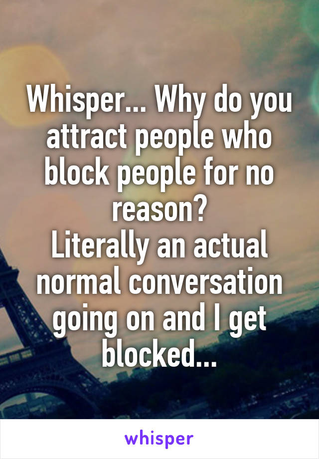 Whisper... Why do you attract people who block people for no reason?
Literally an actual normal conversation going on and I get blocked...